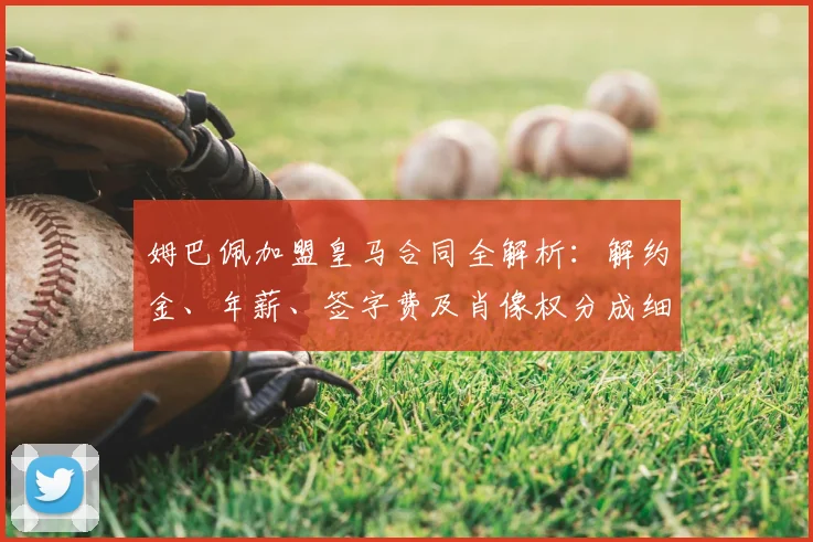 姆巴佩加盟皇马合同全解析:解约金、年薪、签字费及肖像权分成细节曝光