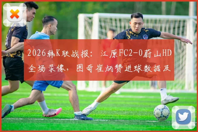 2026韩K联战报：江原FC2-0蔚山HD全场录像，图奇崔炳赞进球数据及积分榜影响分析