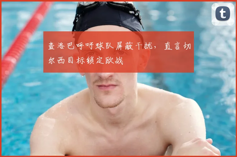 查洛巴呼吁球队屏蔽干扰,直言切尔西目标锁定欧战