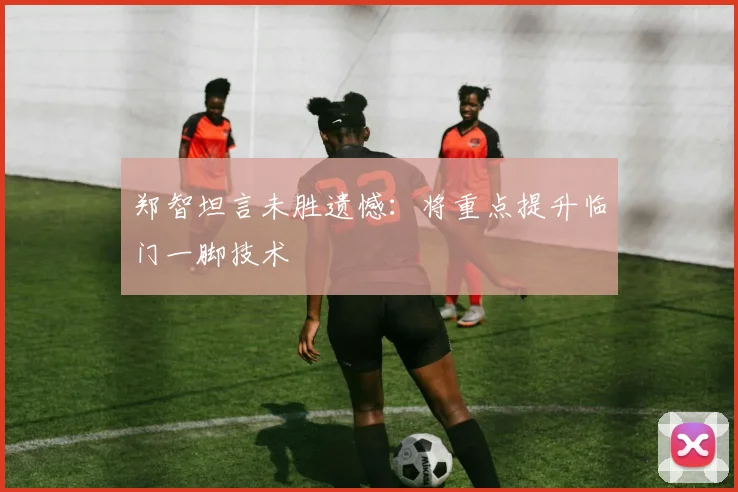郑智坦言未胜遗憾：将重点提升临门一脚技术