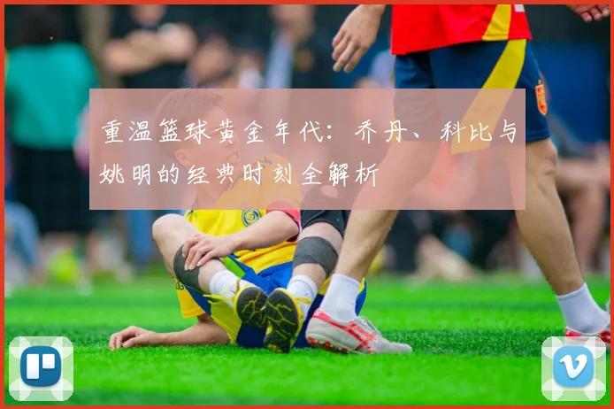 重温篮球黄金年代:乔丹、科比与姚明的经典时刻全解析
