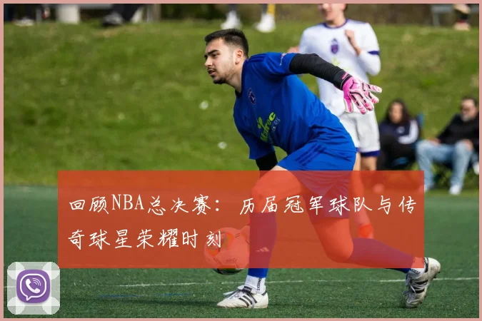 回顾NBA总决赛：历届冠军球队与传奇球星荣耀时刻