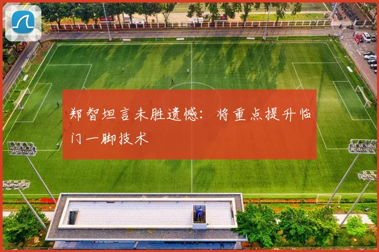郑智坦言未胜遗憾:将重点提升临门一脚技术