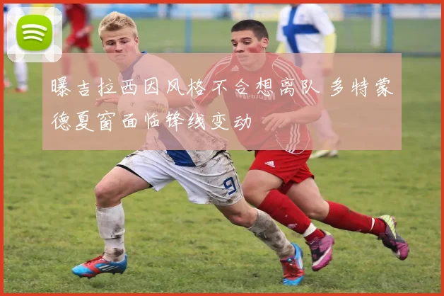曝吉拉西因风格不合想离队 多特蒙德夏窗面临锋线变动