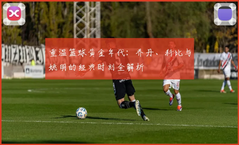 重温篮球黄金年代：乔丹、科比与姚明的经典时刻全解析