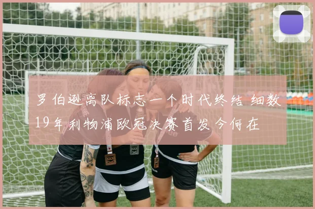 罗伯逊离队标志一个时代终结 细数19年利物浦欧冠决赛首发今何在